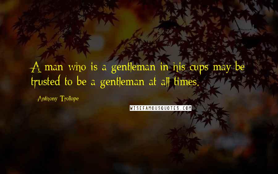 Anthony Trollope Quotes: A man who is a gentleman in his cups may be trusted to be a gentleman at all times.