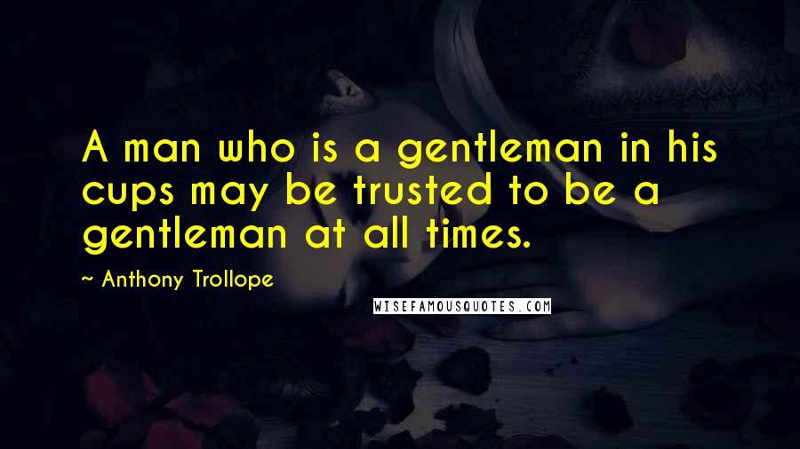 Anthony Trollope Quotes: A man who is a gentleman in his cups may be trusted to be a gentleman at all times.