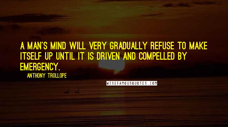 Anthony Trollope Quotes: A man's mind will very gradually refuse to make itself up until it is driven and compelled by emergency.