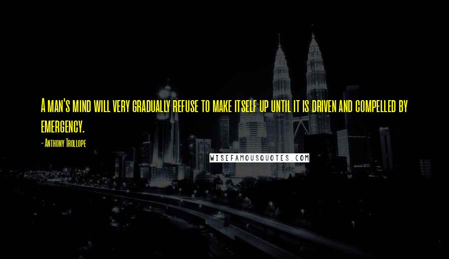 Anthony Trollope Quotes: A man's mind will very gradually refuse to make itself up until it is driven and compelled by emergency.