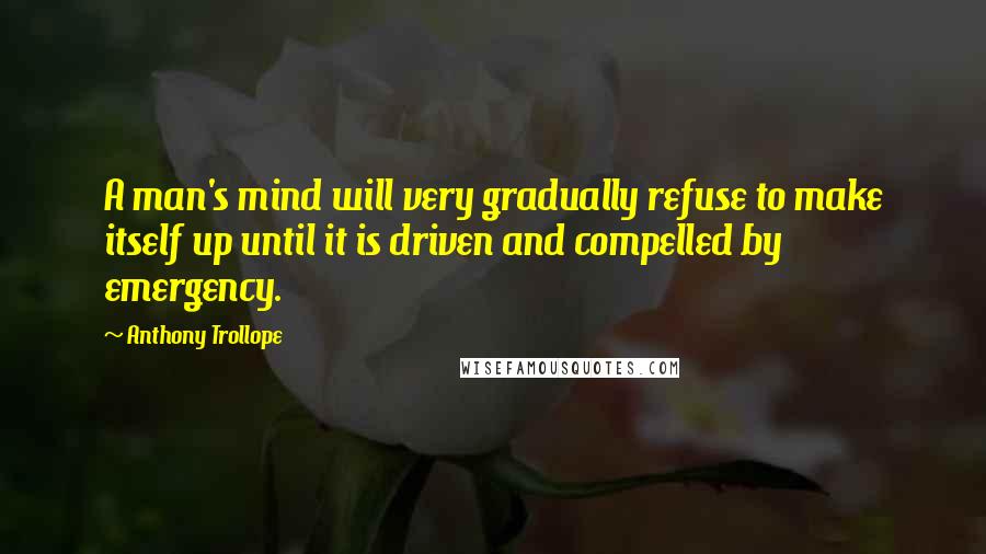 Anthony Trollope Quotes: A man's mind will very gradually refuse to make itself up until it is driven and compelled by emergency.