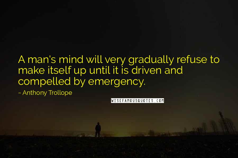 Anthony Trollope Quotes: A man's mind will very gradually refuse to make itself up until it is driven and compelled by emergency.
