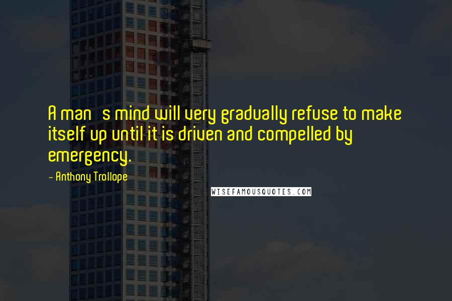 Anthony Trollope Quotes: A man's mind will very gradually refuse to make itself up until it is driven and compelled by emergency.