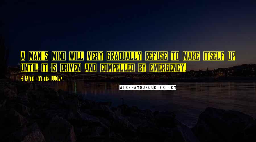 Anthony Trollope Quotes: A man's mind will very gradually refuse to make itself up until it is driven and compelled by emergency.