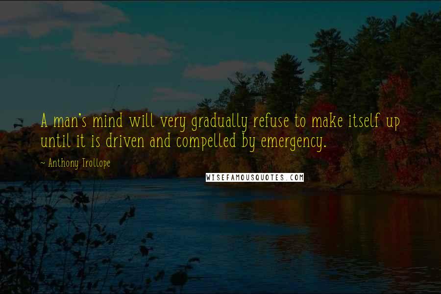 Anthony Trollope Quotes: A man's mind will very gradually refuse to make itself up until it is driven and compelled by emergency.