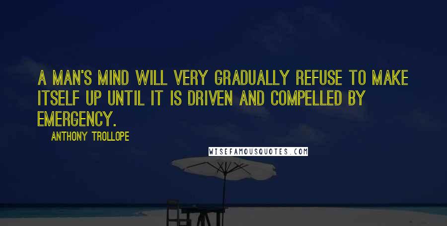 Anthony Trollope Quotes: A man's mind will very gradually refuse to make itself up until it is driven and compelled by emergency.