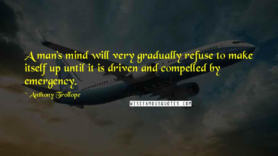 Anthony Trollope Quotes: A man's mind will very gradually refuse to make itself up until it is driven and compelled by emergency.