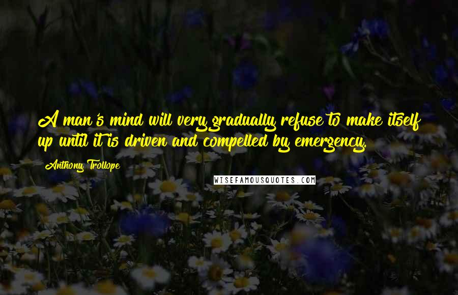 Anthony Trollope Quotes: A man's mind will very gradually refuse to make itself up until it is driven and compelled by emergency.