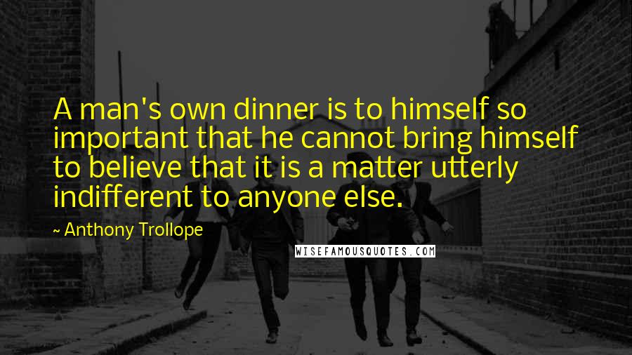 Anthony Trollope Quotes: A man's own dinner is to himself so important that he cannot bring himself to believe that it is a matter utterly indifferent to anyone else.