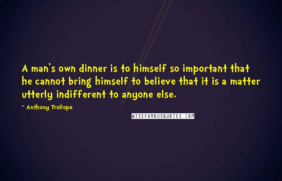 Anthony Trollope Quotes: A man's own dinner is to himself so important that he cannot bring himself to believe that it is a matter utterly indifferent to anyone else.