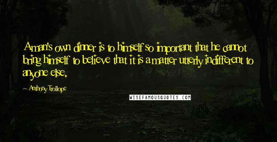 Anthony Trollope Quotes: A man's own dinner is to himself so important that he cannot bring himself to believe that it is a matter utterly indifferent to anyone else.