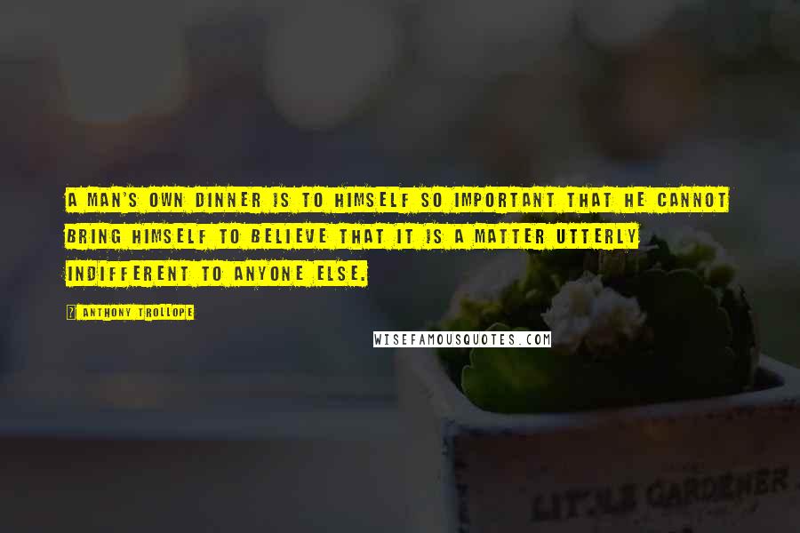 Anthony Trollope Quotes: A man's own dinner is to himself so important that he cannot bring himself to believe that it is a matter utterly indifferent to anyone else.