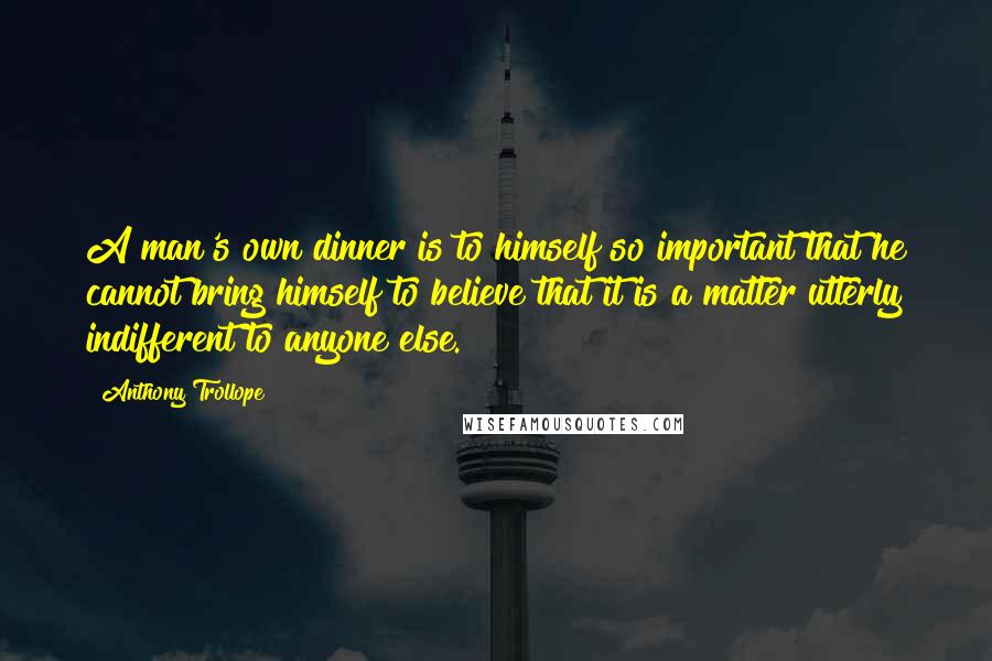 Anthony Trollope Quotes: A man's own dinner is to himself so important that he cannot bring himself to believe that it is a matter utterly indifferent to anyone else.