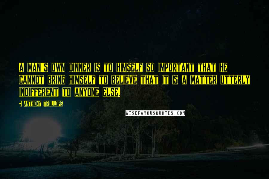 Anthony Trollope Quotes: A man's own dinner is to himself so important that he cannot bring himself to believe that it is a matter utterly indifferent to anyone else.