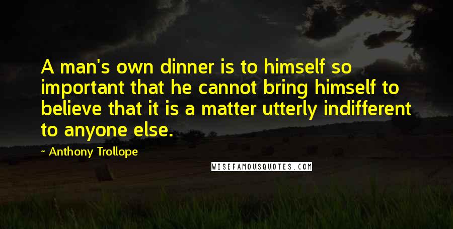 Anthony Trollope Quotes: A man's own dinner is to himself so important that he cannot bring himself to believe that it is a matter utterly indifferent to anyone else.