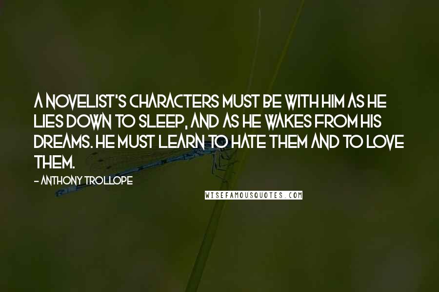 Anthony Trollope Quotes: A novelist's characters must be with him as he lies down to sleep, and as he wakes from his dreams. He must learn to hate them and to love them.