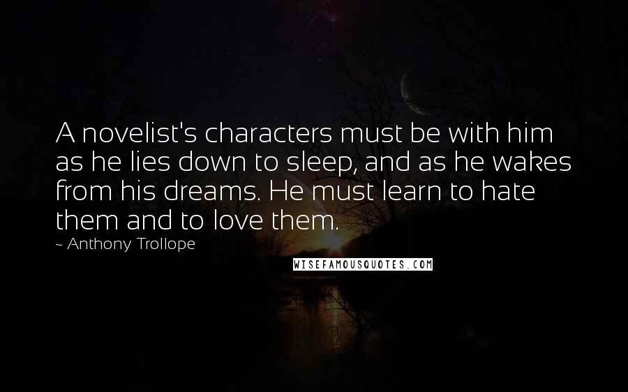 Anthony Trollope Quotes: A novelist's characters must be with him as he lies down to sleep, and as he wakes from his dreams. He must learn to hate them and to love them.