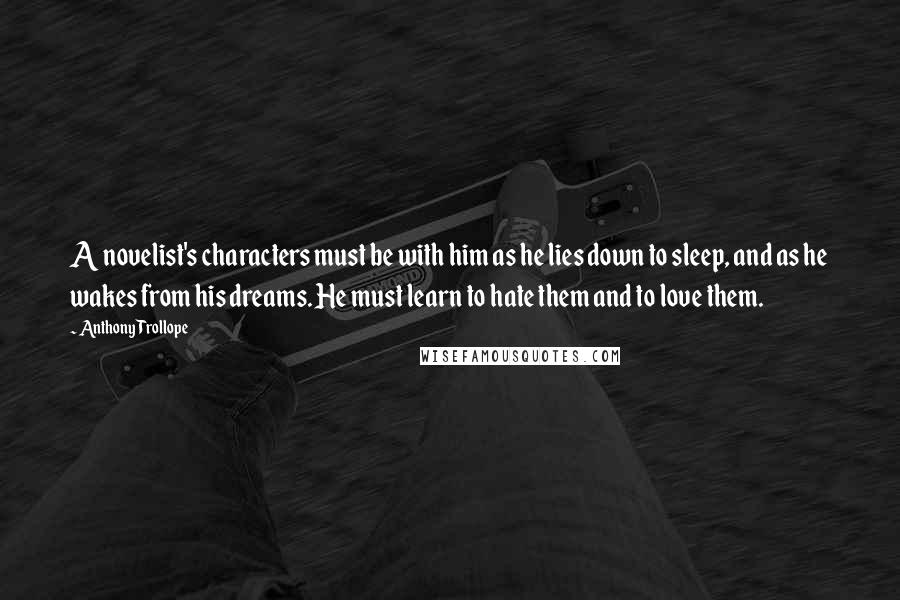 Anthony Trollope Quotes: A novelist's characters must be with him as he lies down to sleep, and as he wakes from his dreams. He must learn to hate them and to love them.