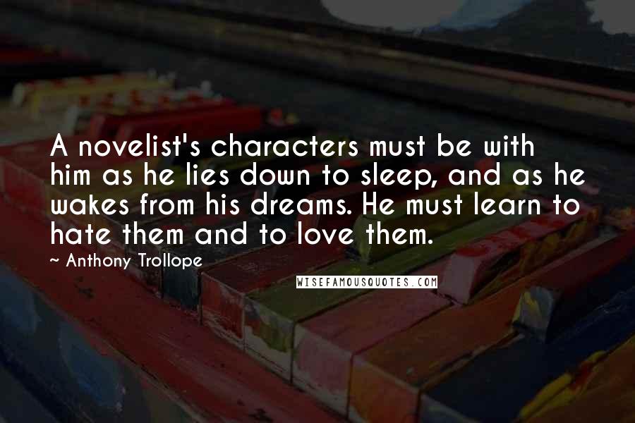Anthony Trollope Quotes: A novelist's characters must be with him as he lies down to sleep, and as he wakes from his dreams. He must learn to hate them and to love them.