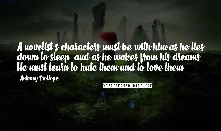 Anthony Trollope Quotes: A novelist's characters must be with him as he lies down to sleep, and as he wakes from his dreams. He must learn to hate them and to love them.