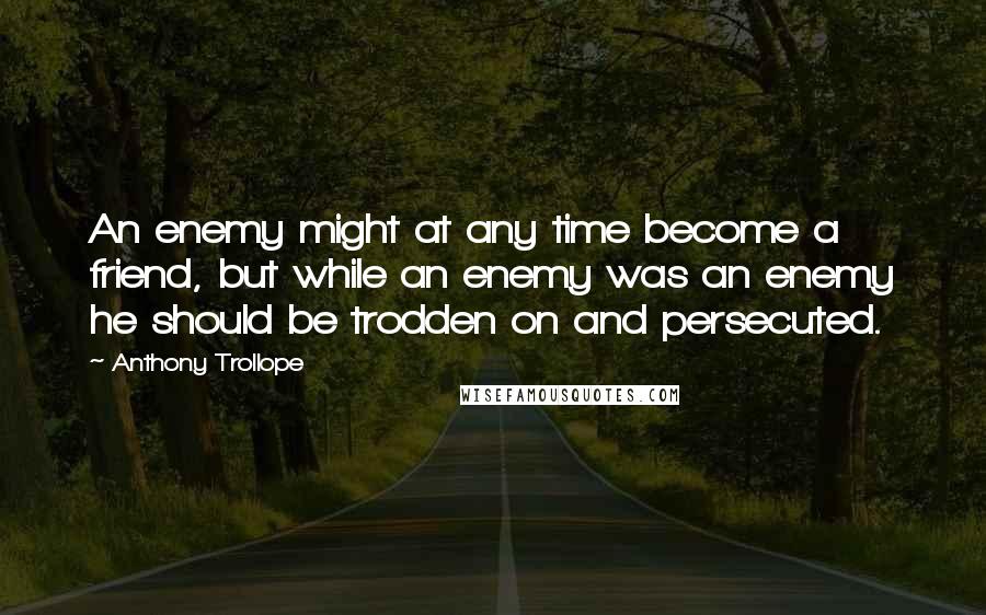 Anthony Trollope Quotes: An enemy might at any time become a friend, but while an enemy was an enemy he should be trodden on and persecuted.