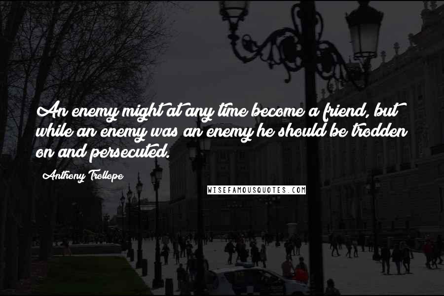 Anthony Trollope Quotes: An enemy might at any time become a friend, but while an enemy was an enemy he should be trodden on and persecuted.