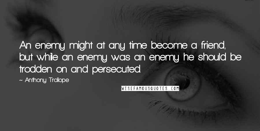 Anthony Trollope Quotes: An enemy might at any time become a friend, but while an enemy was an enemy he should be trodden on and persecuted.