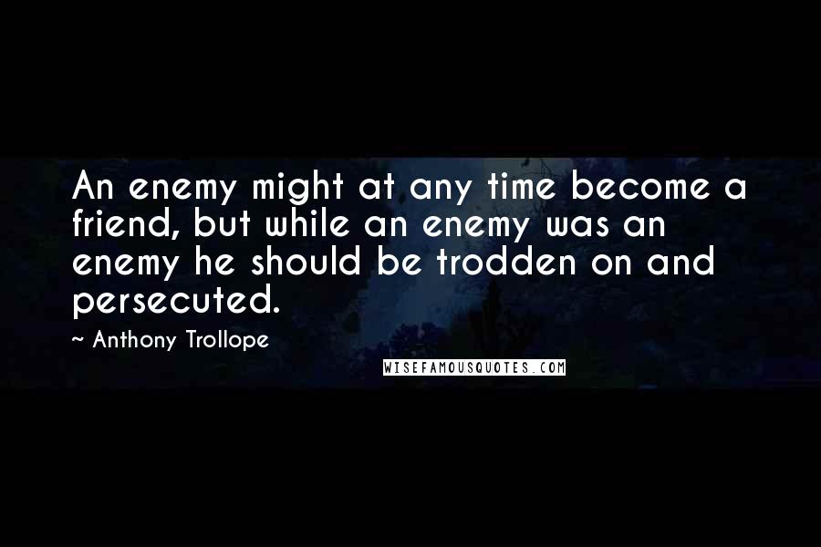 Anthony Trollope Quotes: An enemy might at any time become a friend, but while an enemy was an enemy he should be trodden on and persecuted.