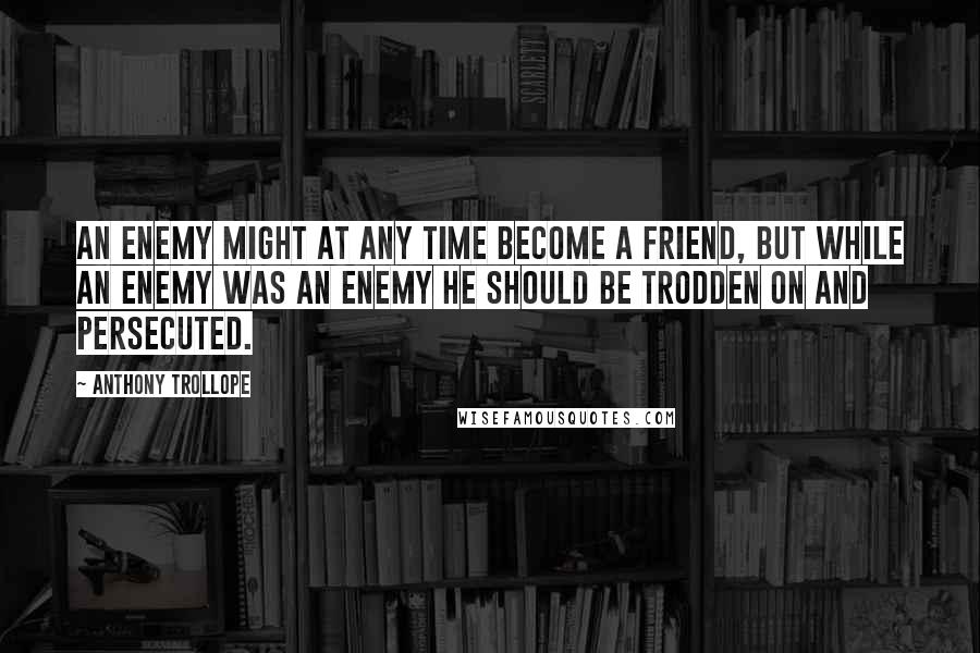 Anthony Trollope Quotes: An enemy might at any time become a friend, but while an enemy was an enemy he should be trodden on and persecuted.