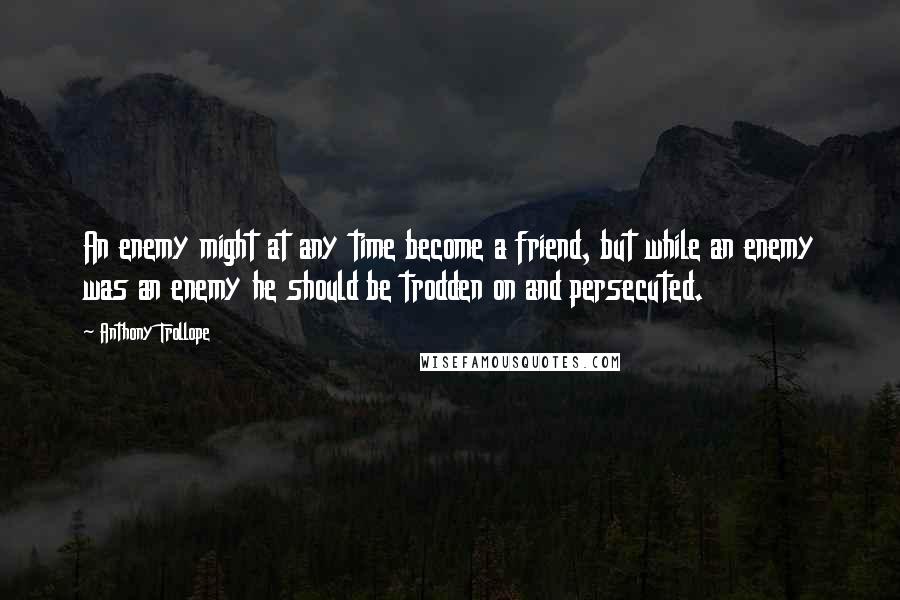 Anthony Trollope Quotes: An enemy might at any time become a friend, but while an enemy was an enemy he should be trodden on and persecuted.