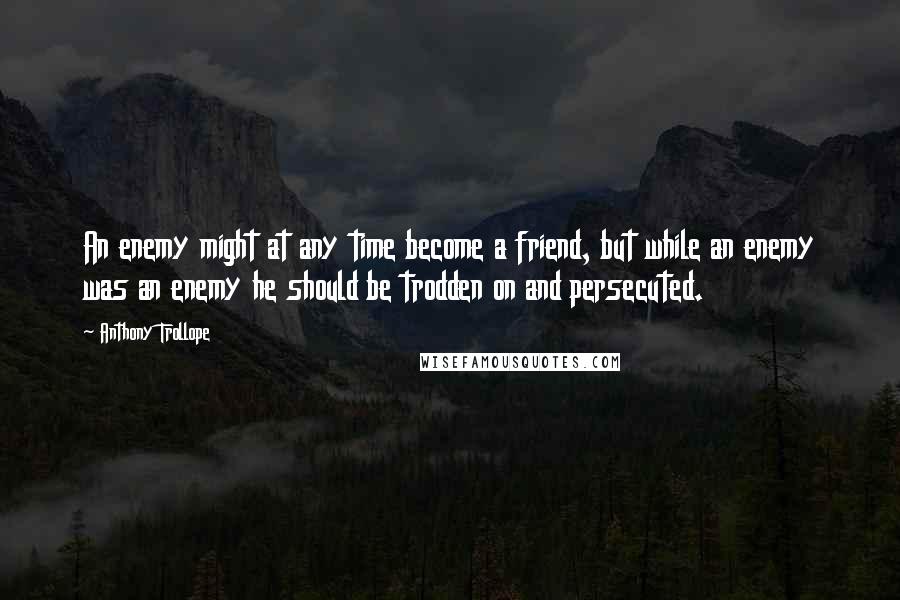 Anthony Trollope Quotes: An enemy might at any time become a friend, but while an enemy was an enemy he should be trodden on and persecuted.