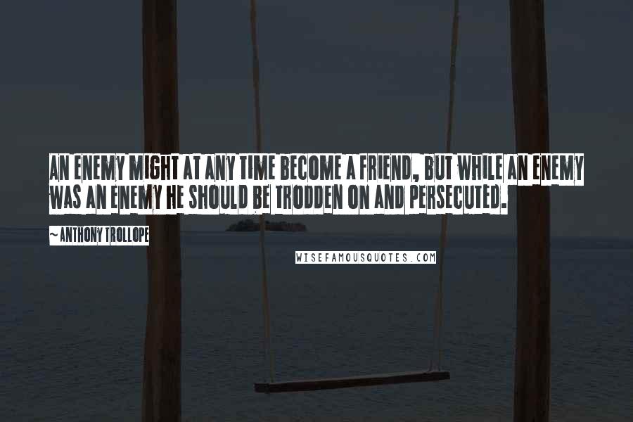 Anthony Trollope Quotes: An enemy might at any time become a friend, but while an enemy was an enemy he should be trodden on and persecuted.