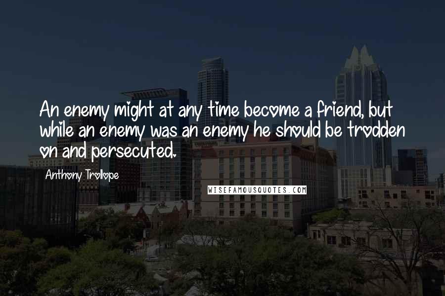 Anthony Trollope Quotes: An enemy might at any time become a friend, but while an enemy was an enemy he should be trodden on and persecuted.