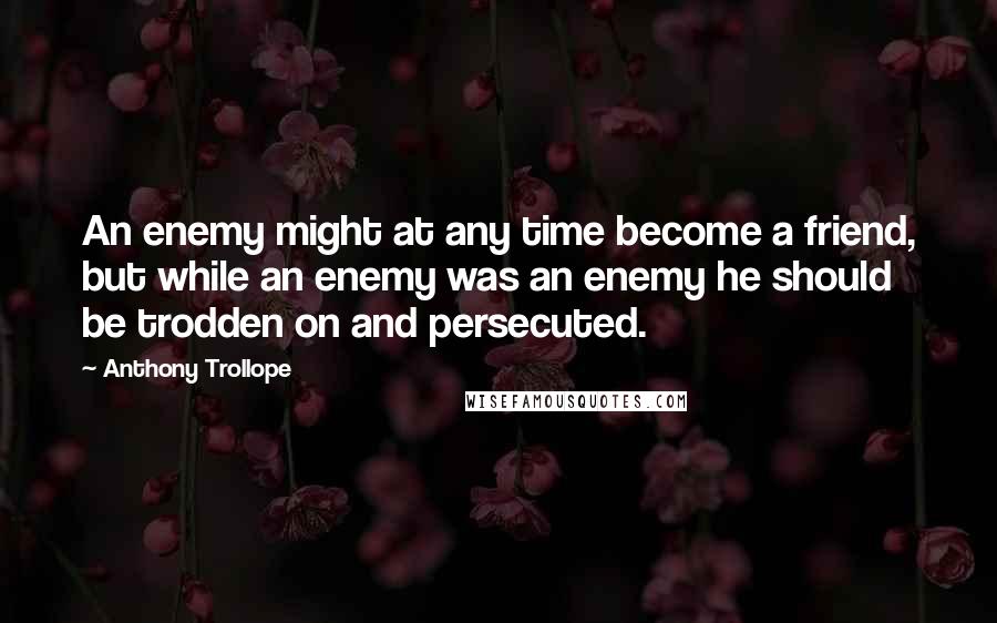 Anthony Trollope Quotes: An enemy might at any time become a friend, but while an enemy was an enemy he should be trodden on and persecuted.