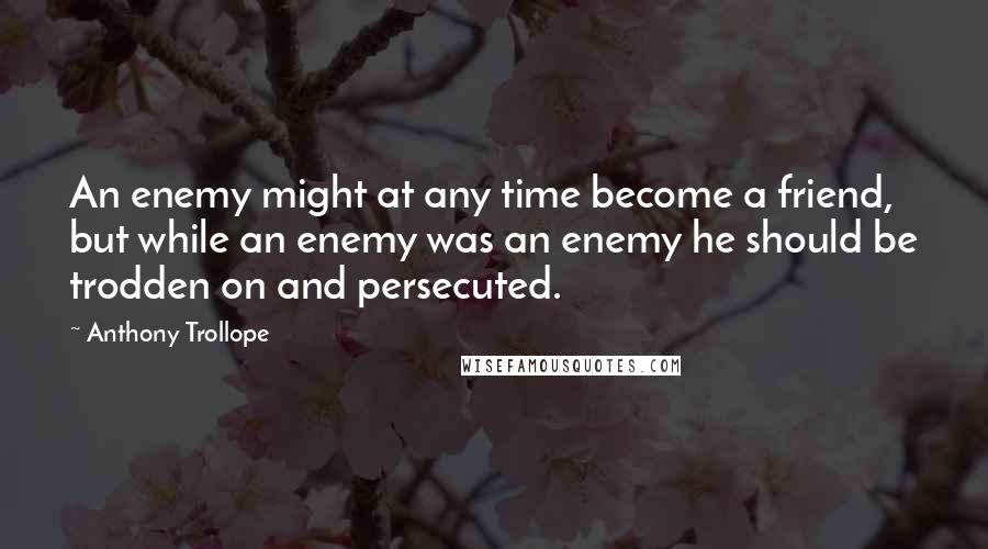 Anthony Trollope Quotes: An enemy might at any time become a friend, but while an enemy was an enemy he should be trodden on and persecuted.