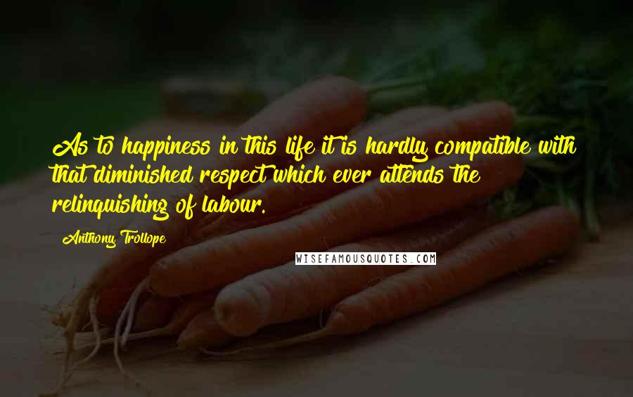 Anthony Trollope Quotes: As to happiness in this life it is hardly compatible with that diminished respect which ever attends the relinquishing of labour.