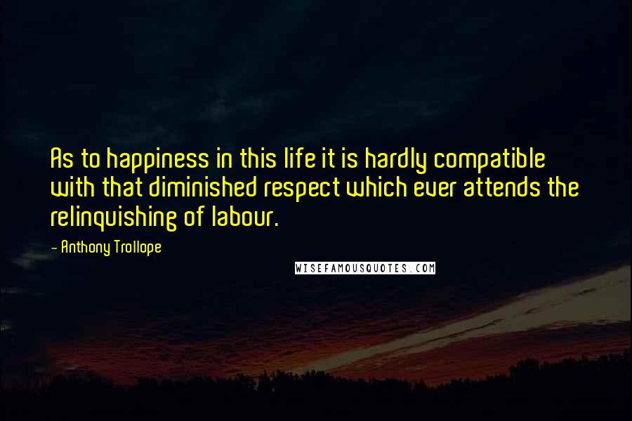 Anthony Trollope Quotes: As to happiness in this life it is hardly compatible with that diminished respect which ever attends the relinquishing of labour.