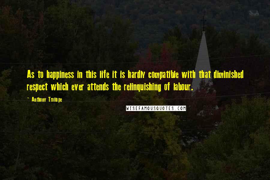 Anthony Trollope Quotes: As to happiness in this life it is hardly compatible with that diminished respect which ever attends the relinquishing of labour.