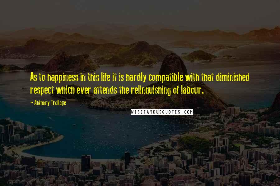 Anthony Trollope Quotes: As to happiness in this life it is hardly compatible with that diminished respect which ever attends the relinquishing of labour.