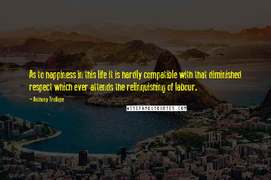 Anthony Trollope Quotes: As to happiness in this life it is hardly compatible with that diminished respect which ever attends the relinquishing of labour.