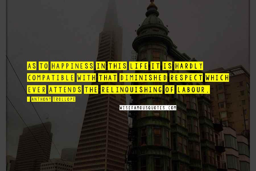 Anthony Trollope Quotes: As to happiness in this life it is hardly compatible with that diminished respect which ever attends the relinquishing of labour.