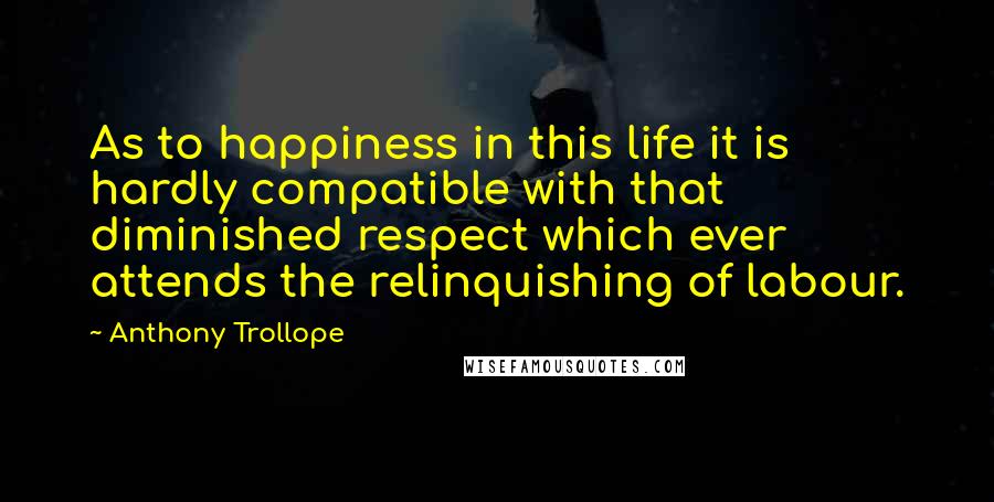 Anthony Trollope Quotes: As to happiness in this life it is hardly compatible with that diminished respect which ever attends the relinquishing of labour.