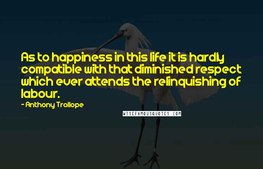 Anthony Trollope Quotes: As to happiness in this life it is hardly compatible with that diminished respect which ever attends the relinquishing of labour.