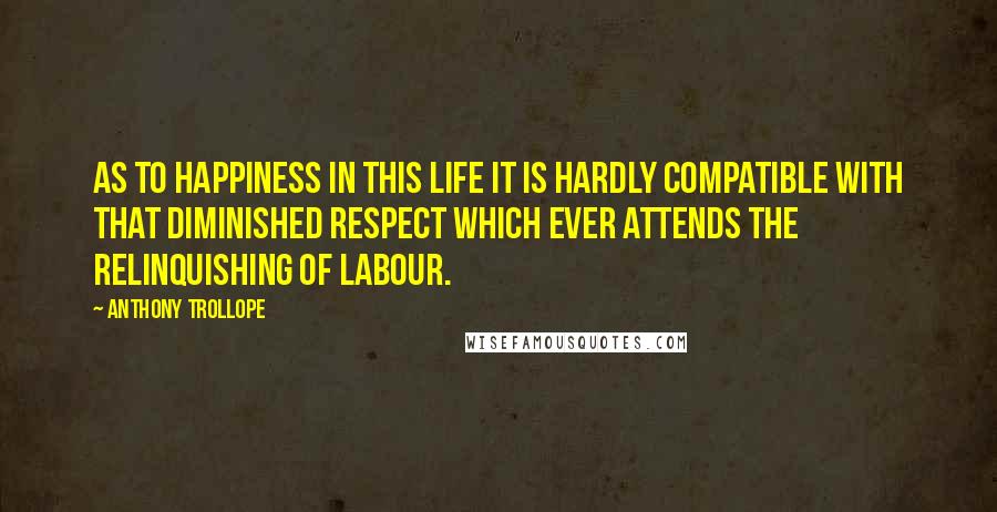 Anthony Trollope Quotes: As to happiness in this life it is hardly compatible with that diminished respect which ever attends the relinquishing of labour.