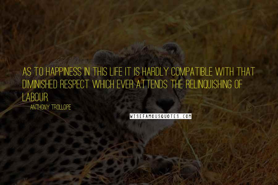 Anthony Trollope Quotes: As to happiness in this life it is hardly compatible with that diminished respect which ever attends the relinquishing of labour.