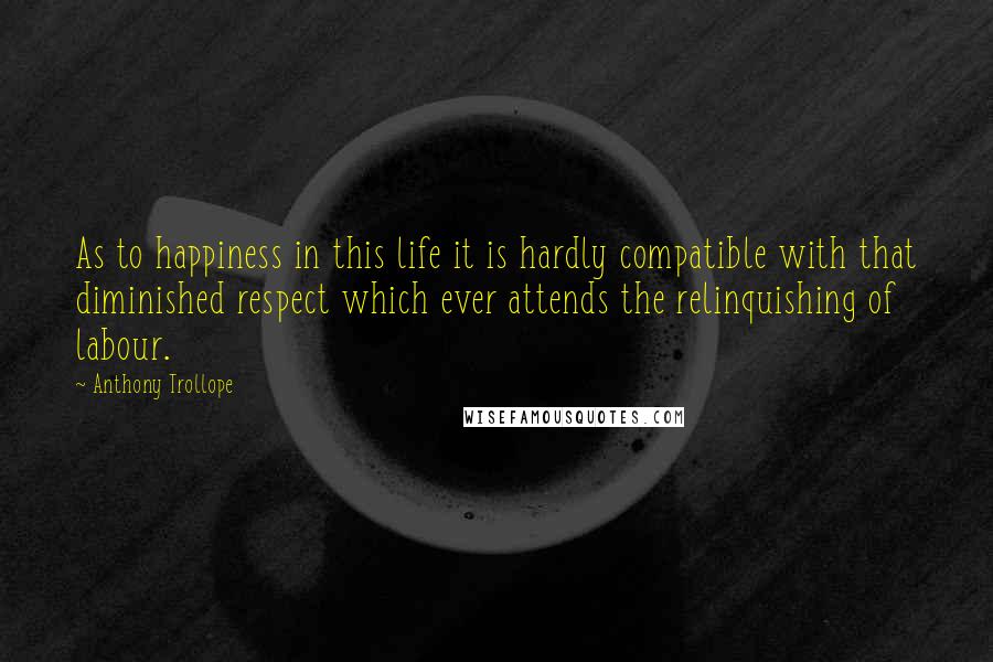 Anthony Trollope Quotes: As to happiness in this life it is hardly compatible with that diminished respect which ever attends the relinquishing of labour.