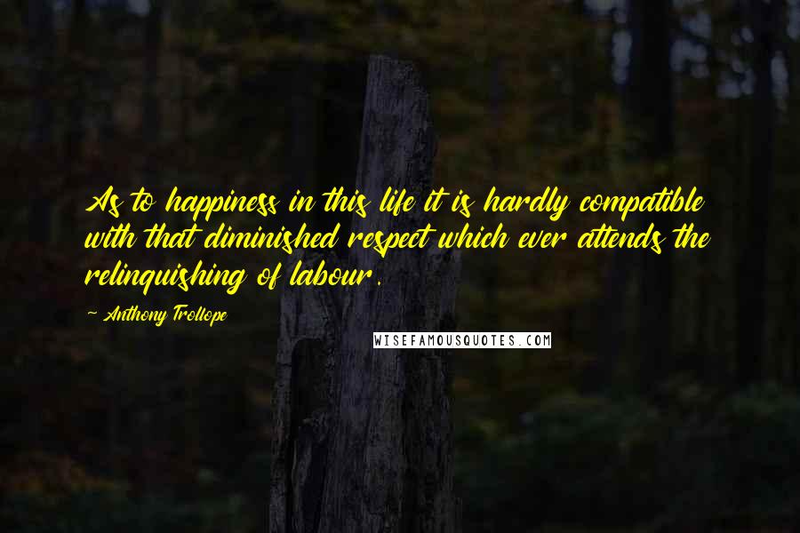 Anthony Trollope Quotes: As to happiness in this life it is hardly compatible with that diminished respect which ever attends the relinquishing of labour.