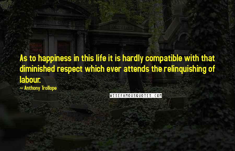 Anthony Trollope Quotes: As to happiness in this life it is hardly compatible with that diminished respect which ever attends the relinquishing of labour.