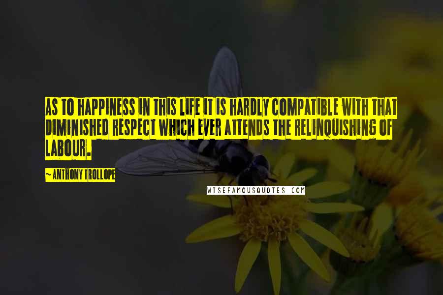 Anthony Trollope Quotes: As to happiness in this life it is hardly compatible with that diminished respect which ever attends the relinquishing of labour.