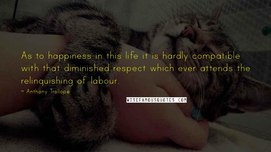 Anthony Trollope Quotes: As to happiness in this life it is hardly compatible with that diminished respect which ever attends the relinquishing of labour.